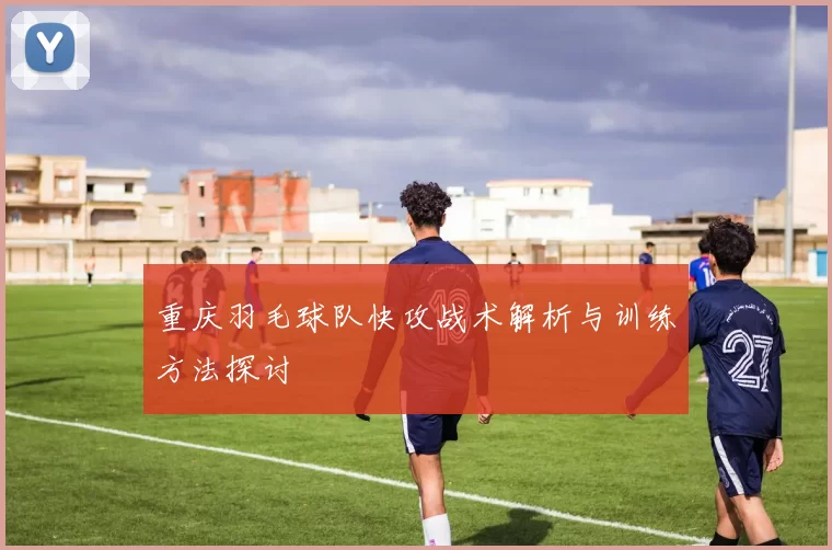 重庆羽毛球队快攻战术解析与训练方法探讨