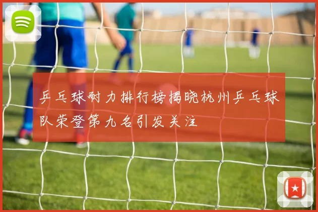 乒乓球耐力排行榜揭晓杭州乒乓球队荣登第九名引发关注
