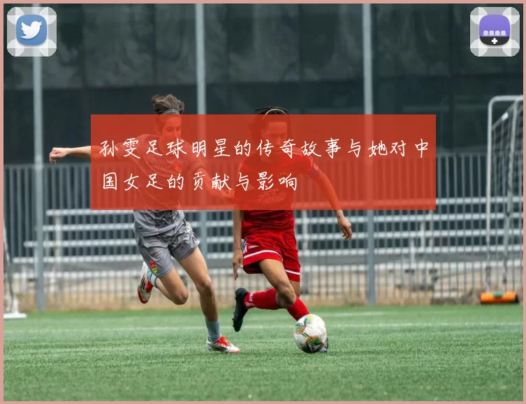 孙雯足球明星的传奇故事与她对中国女足的贡献与影响