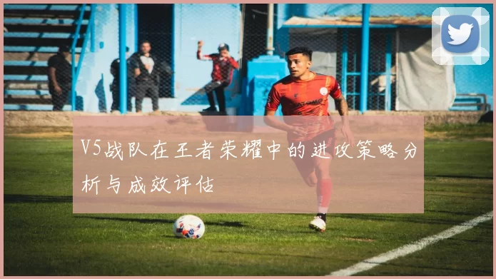 V5战队在王者荣耀中的进攻策略分析与成效评估