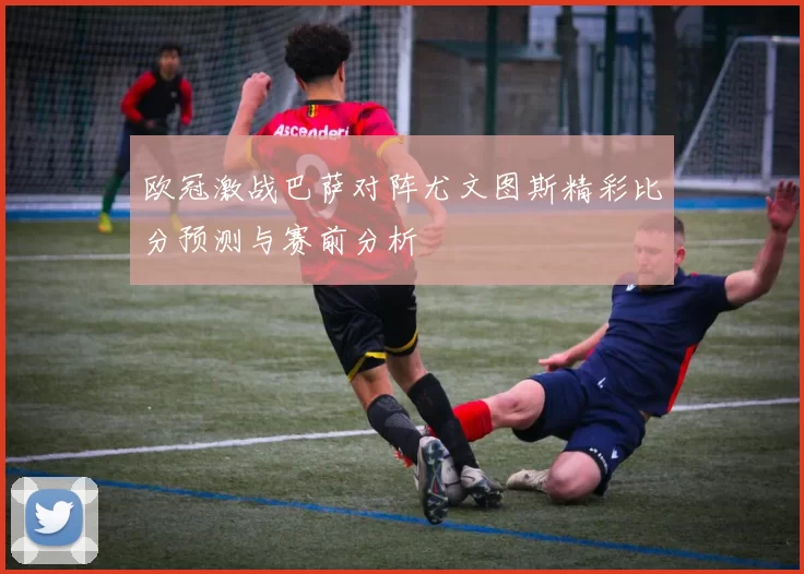 欧冠激战巴萨对阵尤文图斯精彩比分预测与赛前分析