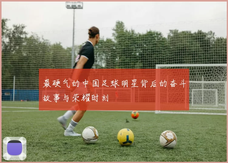 最硬气的中国足球明星背后的奋斗故事与荣耀时刻