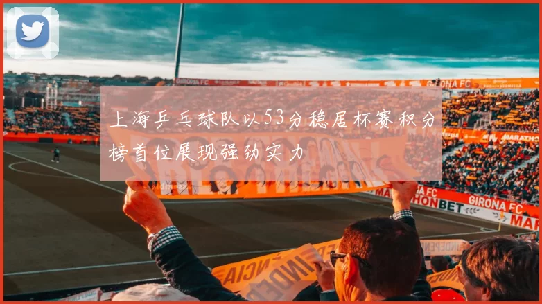 上海乒乓球队以53分稳居杯赛积分榜首位展现强劲实力