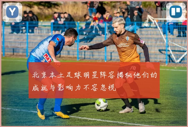 北京本土足球明星阵容揭秘他们的成就与影响力不容忽视