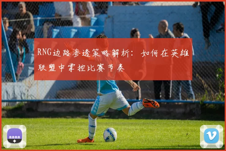 RNG边路渗透策略解析：如何在英雄联盟中掌控比赛节奏