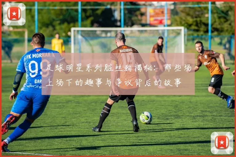 足球明星系列脏丝狗揭秘：那些场上场下的趣事与争议背后的故事