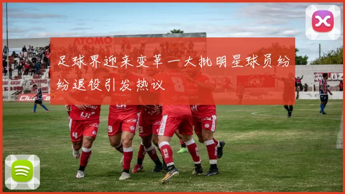 足球界迎来变革一大批明星球员纷纷退役引发热议