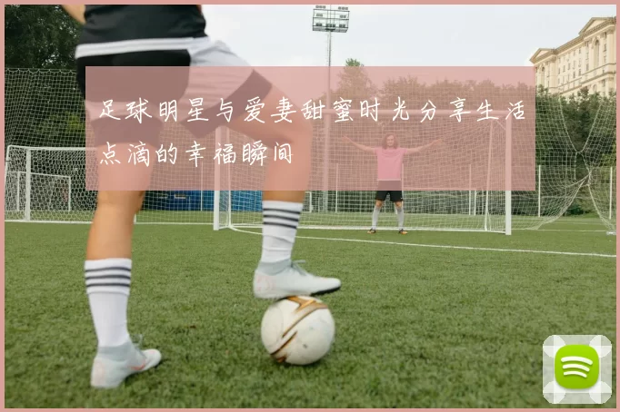 足球明星与爱妻甜蜜时光分享生活点滴的幸福瞬间