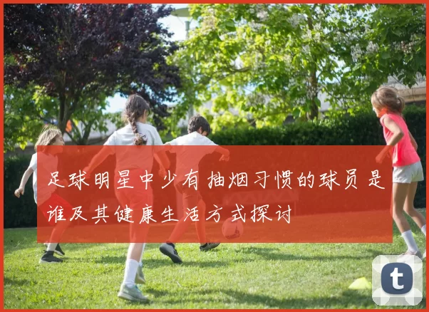 足球明星中少有抽烟习惯的球员是谁及其健康生活方式探讨