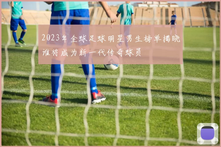 2023年全球足球明星男生榜单揭晓谁将成为新一代传奇球员