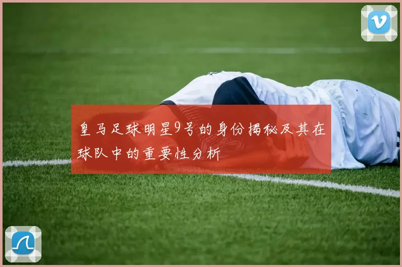 皇马足球明星9号的身份揭秘及其在球队中的重要性分析