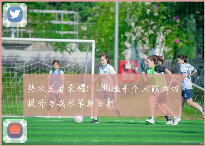热议王者荣耀：LNG选手个人能力的提升与战术革新分析