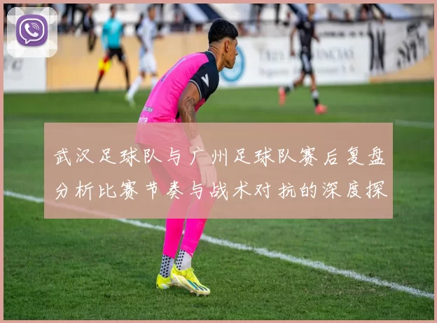 武汉足球队与广州足球队赛后复盘分析比赛节奏与战术对抗的深度探讨