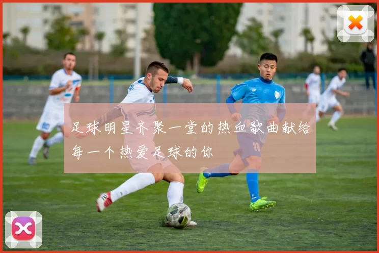 足球明星齐聚一堂的热血歌曲献给每一个热爱足球的你