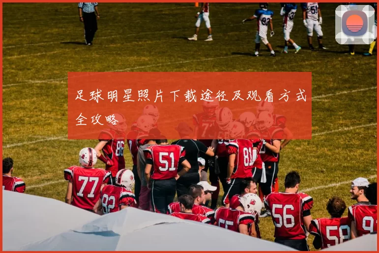 足球明星照片下载途径及观看方式全攻略