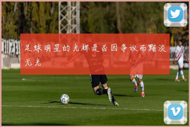 足球明星的光辉是否因争议而黯淡无光