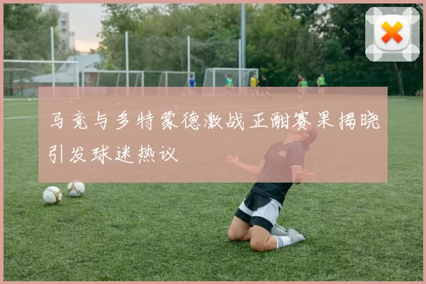 马竞与多特蒙德激战正酣赛果揭晓引发球迷热议