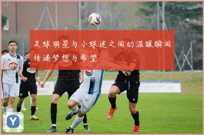 足球明星与小球迷之间的温暖瞬间传递梦想与希望