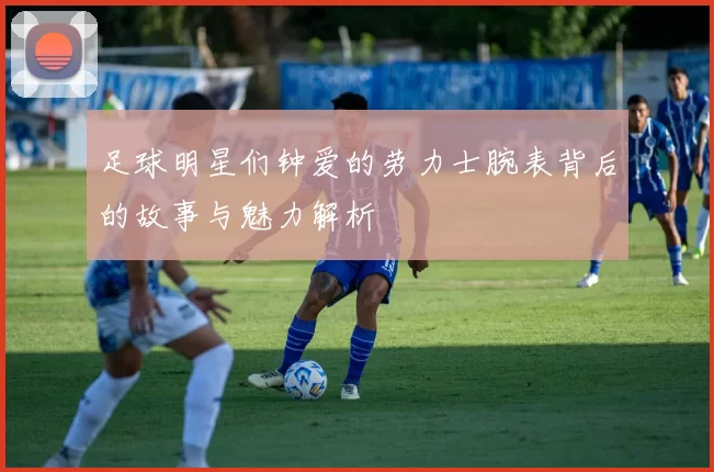 足球明星们钟爱的劳力士腕表背后的故事与魅力解析