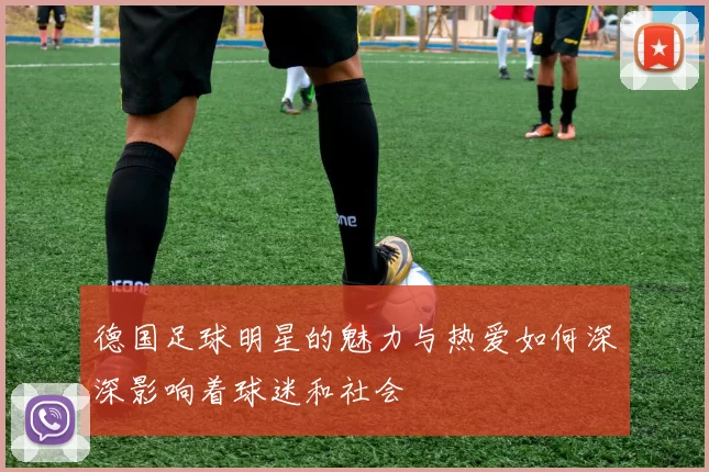 德国足球明星的魅力与热爱如何深深影响着球迷和社会