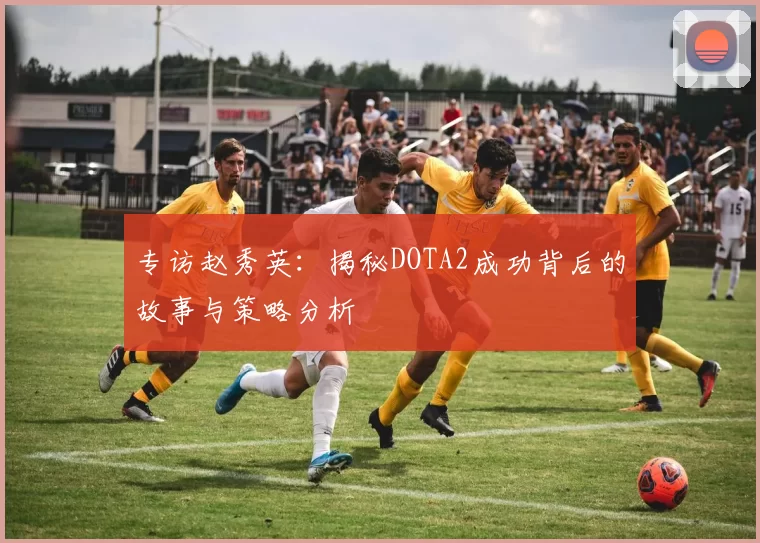 专访赵秀英：揭秘DOTA2成功背后的故事与策略分析