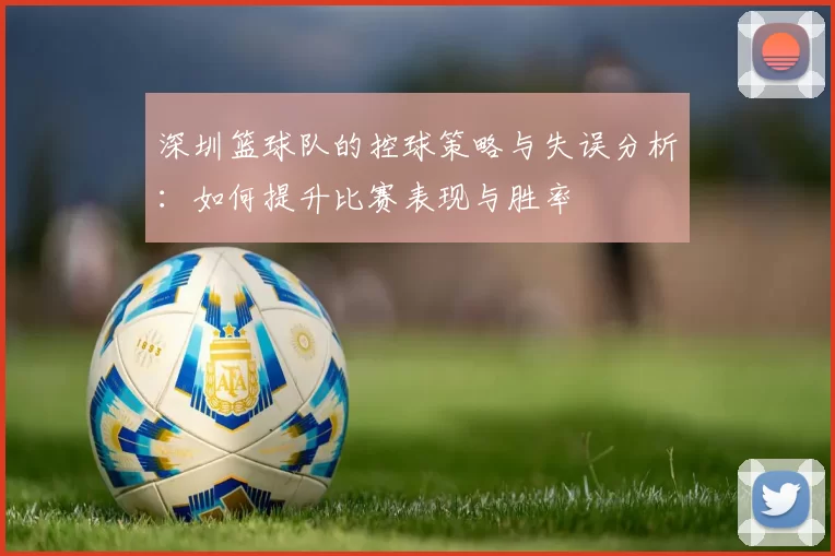 深圳篮球队的控球策略与失误分析：如何提升比赛表现与胜率