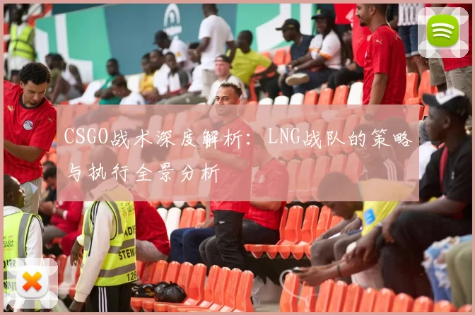 CSGO战术深度解析：LNG战队的策略与执行全景分析