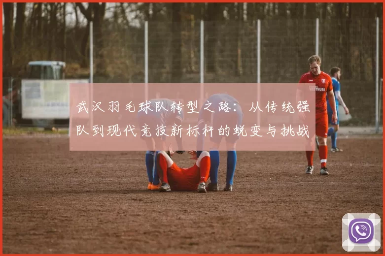 武汉羽毛球队转型之路：从传统强队到现代竞技新标杆的蜕变与挑战