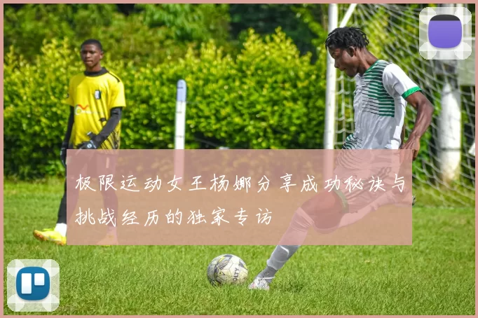 极限运动女王杨娜分享成功秘诀与挑战经历的独家专访