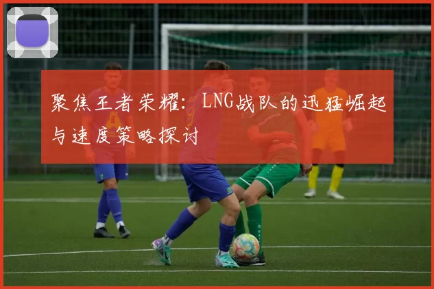 聚焦王者荣耀：LNG战队的迅猛崛起与速度策略探讨